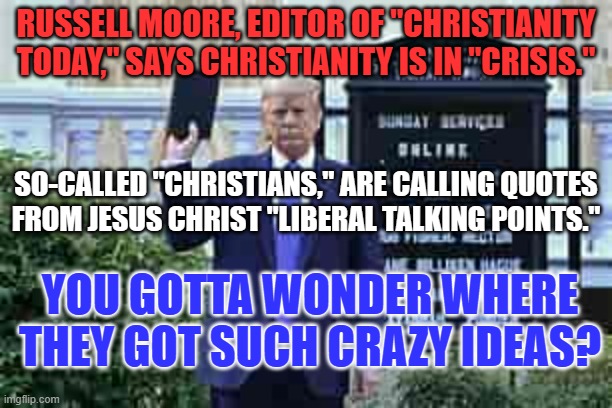 Conservatives now say religion has no place in politics. | RUSSELL MOORE, EDITOR OF "CHRISTIANITY TODAY," SAYS CHRISTIANITY IS IN "CRISIS."; SO-CALLED "CHRISTIANS," ARE CALLING QUOTES FROM JESUS CHRIST "LIBERAL TALKING POINTS."; YOU GOTTA WONDER WHERE THEY GOT SUCH CRAZY IDEAS? | image tagged in trump holding bible | made w/ Imgflip meme maker