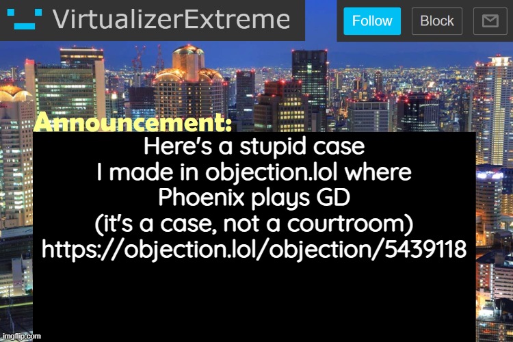 https://objection.lol/objection/5439118 | Here's a stupid case I made in objection.lol where Phoenix plays GD
(it's a case, not a courtroom)
https://objection.lol/objection/5439118 | image tagged in virtualizerextreme updated announcement | made w/ Imgflip meme maker