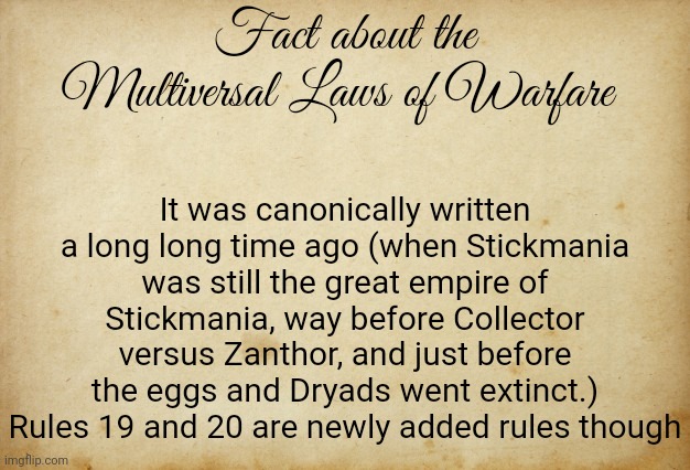 Also I have given up on writing the bossfights art of war but I'll say it is canonically lost to history | Fact about the Multiversal Laws of Warfare; It was canonically written a long long time ago (when Stickmania was still the great empire of Stickmania, way before Collector versus Zanthor, and just before the eggs and Dryads went extinct.) Rules 19 and 20 are newly added rules though | image tagged in treaty paper | made w/ Imgflip meme maker