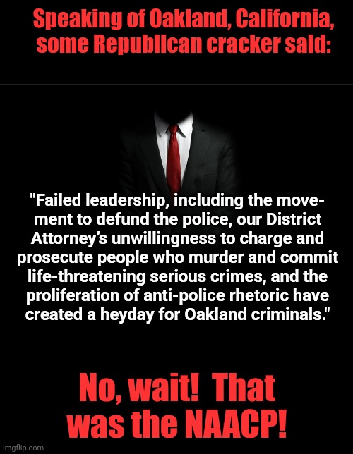 People are starting to wake up | Speaking of Oakland, California, some Republican cracker said:; "Failed leadership, including the move-
ment to defund the police, our District
Attorney’s unwillingness to charge and
prosecute people who murder and commit
life-threatening serious crimes, and the
proliferation of anti-police rhetoric have
created a heyday for Oakland criminals."; No, wait!  That
was the NAACP! | image tagged in mystery man,memes,democrats,cities,oakland california,crime | made w/ Imgflip meme maker