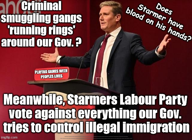 Criminal Smuggling Gangs - Does Starmer have blood on his hands? | Criminal smuggling gangs 'running rings' around our Gov. ? Does 
Starmer have 
blood on his hands? PLAYING GAMES WITH 
PEOPLES LIVES; Meanwhile, Starmers Labour Party 
vote against everything our Gov. 
tries to control illegal immigration; #Immigration #Starmerout #Labour #JonLansman #wearecorbyn #KeirStarmer #DianeAbbott #McDonnell #cultofcorbyn #labourisdead #Momentum #labourracism #socialistsunday #nevervotelabour #socialistanyday #Antisemitism #Savile #SavileGate #Paedo #Worboys #GroomingGangs #Paedophile #IllegalImmigration #Immigrants #Invasion #StarmerResign #Starmeriswrong #SirSoftie #SirSofty #PatCullen #Cullen #RCN #nurse #nursing #strikes #SueGray #Blair #Steroids #Economy | image tagged in illegal immigration,labourisdead,starmerout getstarmerout,stop boats rwanda echr,channel deaths,greenpeace just stop oil | made w/ Imgflip meme maker