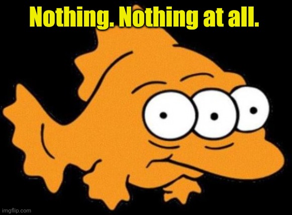 Simpson three-eyed fish | Nothing. Nothing at all. | image tagged in simpson three-eyed fish | made w/ Imgflip meme maker