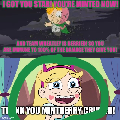 There! Star is now safe! (P.S: MintBerry also got Team Wheatley covered in Berry) (#AlwaysaCheemsDogeForever) | I GOT YOU STAR! YOU’RE MINTED NOW! AND TEAM WHEATLEY IS BERRIED! SO YOU ARE IMMUNE TO 100% OF THE DAMAGE THEY GIVE YOU! THANK YOU MINTBERRY CRUNCH! | image tagged in mintberry is protecting you w/ mint | made w/ Imgflip meme maker