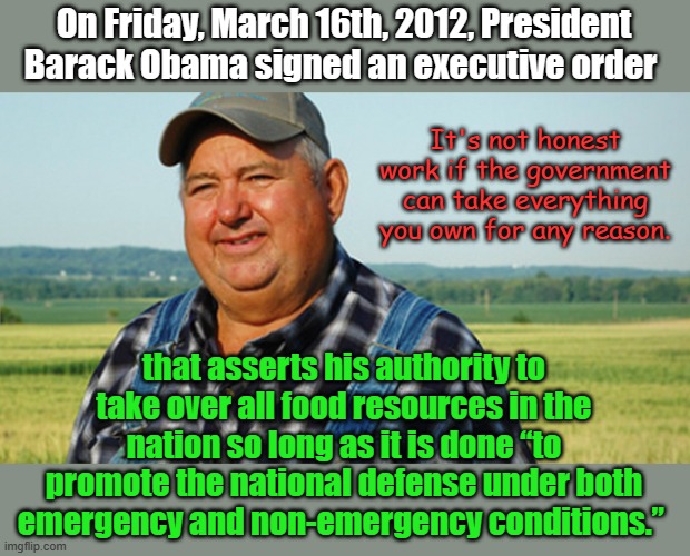 Every year, farmers are required to report what they have under threat of imprisonment for non-compliance. They can get yours. | On Friday, March 16th, 2012, President Barack Obama signed an executive order; It's not honest work if the government can take everything you own for any reason. that asserts his authority to take over all food resources in the nation so long as it is done “to promote the national defense under both emergency and non-emergency conditions.” | image tagged in farmer honest work | made w/ Imgflip meme maker