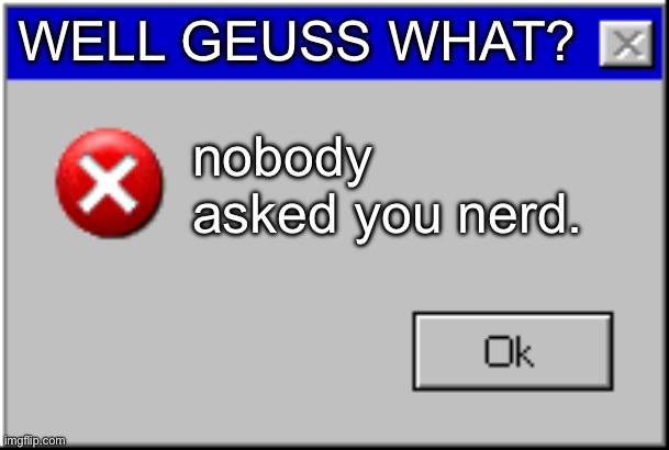 Windows Error Message | WELL GEUSS WHAT? nobody asked you nerd. | image tagged in windows error message | made w/ Imgflip meme maker