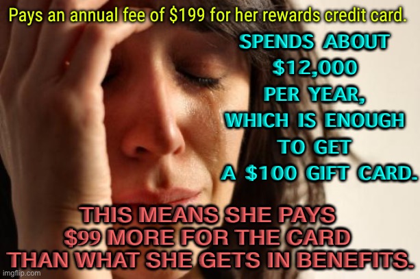 Muh Rewards Credit Card | Pays an annual fee of $199 for her rewards credit card. SPENDS ABOUT 
$12,000 
PER YEAR, 
WHICH IS ENOUGH 
TO GET 
A $100 GIFT CARD. THIS MEANS SHE PAYS 
$99 MORE FOR THE CARD 
THAN WHAT SHE GETS IN BENEFITS. | image tagged in memes,first world problems | made w/ Imgflip meme maker