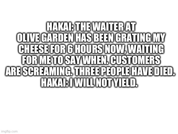 Posted to make chat alive again | HAKAI: THE WAITER AT OLIVE GARDEN HAS BEEN GRATING MY CHEESE FOR 6 HOURS NOW, WAITING FOR ME TO SAY WHEN. CUSTOMERS ARE SCREAMING. THREE PEOPLE HAVE DIED. 
HAKAI: I WILL NOT YIELD. | made w/ Imgflip meme maker