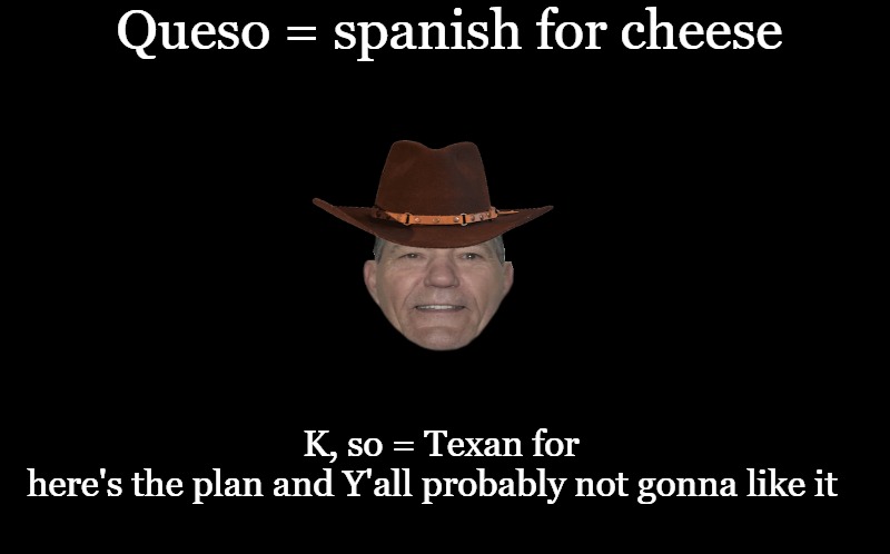 queso | Queso = spanish for cheese; K, so = Texan for here's the plan and Y'all probably not gonna like it | image tagged in queso,cheese,kewlew | made w/ Imgflip meme maker