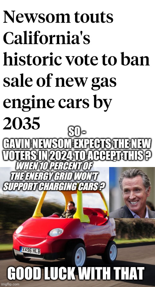 Trade Your Car for a Unicorn | SO -
GAVIN NEWSOM EXPECTS THE NEW
VOTERS IN 2024 TO ACCEPT THIS ? WHEN 10 PERCENT OF THE ENERGY GRID WON'T SUPPORT CHARGING CARS ? GOOD LUCK WITH THAT | image tagged in leftists,liberals,gavin,democrats,2024 | made w/ Imgflip meme maker