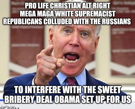 Joe Biden no malarkey | PRO LIFE CHRISTIAN ALT RIGHT MEGA MAGA WHITE SUPREMACIST REPUBLICANS COLLUDED WITH THE RUSSIANS TO INTERFERE WITH THE SWEET BRIBERY DEAL OBA | image tagged in joe biden no malarkey | made w/ Imgflip meme maker