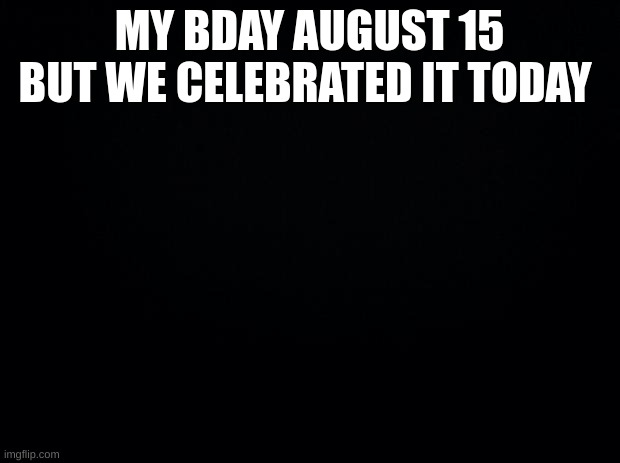 Black background | MY BDAY AUGUST 15 BUT WE CELEBRATED IT TODAY | image tagged in black background | made w/ Imgflip meme maker