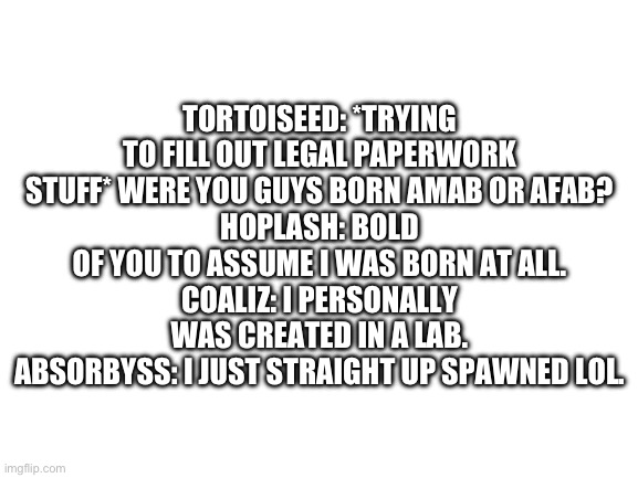 Blank White Template | TORTOISEED: *TRYING TO FILL OUT LEGAL PAPERWORK STUFF* WERE YOU GUYS BORN AMAB OR AFAB?
HOPLASH: BOLD OF YOU TO ASSUME I WAS BORN AT ALL.
COALIZ: I PERSONALLY WAS CREATED IN A LAB.
ABSORBYSS: I JUST STRAIGHT UP SPAWNED LOL. | image tagged in blank white template | made w/ Imgflip meme maker