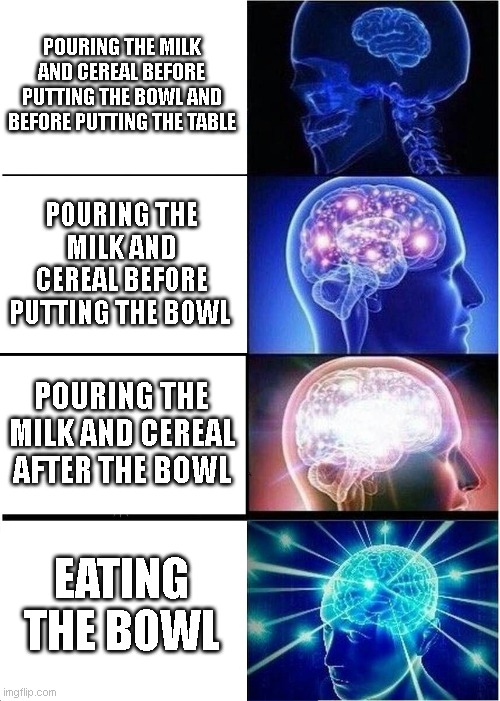 Expanding Brain | POURING THE MILK AND CEREAL BEFORE PUTTING THE BOWL AND BEFORE PUTTING THE TABLE; POURING THE MILK AND CEREAL BEFORE PUTTING THE BOWL; POURING THE MILK AND CEREAL AFTER THE BOWL; EATING THE BOWL | image tagged in memes,expanding brain | made w/ Imgflip meme maker