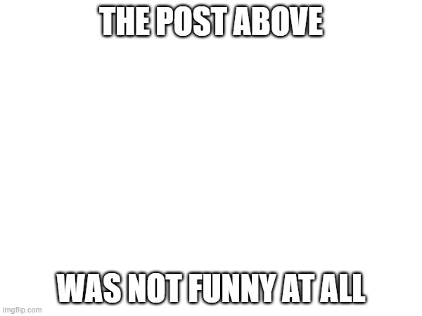 Im back | THE POST ABOVE; WAS NOT FUNNY AT ALL | image tagged in memes | made w/ Imgflip meme maker