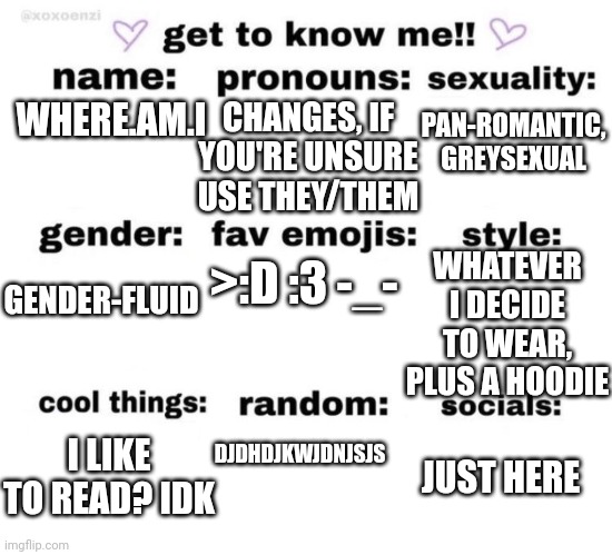 Idk what I wanna post so this random stuff will do | CHANGES, IF YOU'RE UNSURE USE THEY/THEM; PAN-ROMANTIC, GREYSEXUAL; WHERE.AM.I; WHATEVER I DECIDE TO WEAR, PLUS A HOODIE; >:D :3 -_-; GENDER-FLUID; DJDHDJKWJDNJSJS; I LIKE TO READ? IDK; JUST HERE | image tagged in get to know me | made w/ Imgflip meme maker