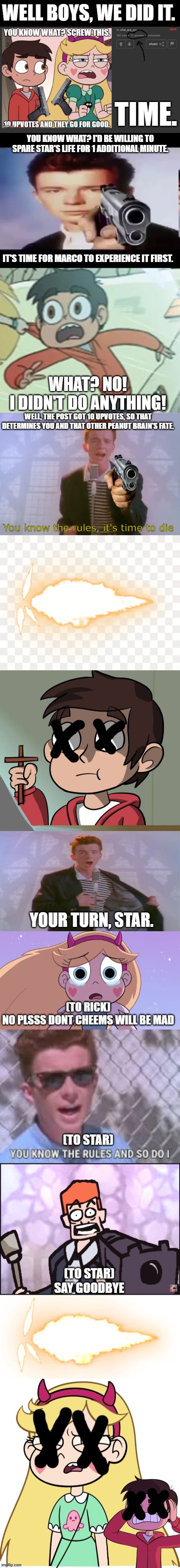 7r33xf 2.0 | WELL BOYS, WE DID IT. TIME. YOU KNOW WHAT? I'D BE WILLING TO SPARE STAR'S LIFE FOR 1 ADDITIONAL MINUTE. IT'S TIME FOR MARCO TO EXPERIENCE IT FIRST. WHAT? NO!
I DIDN'T DO ANYTHING! WELL, THE POST GOT 10 UPVOTES, SO THAT DETERMINES YOU AND THAT OTHER PEANUT BRAIN'S FATE. You know the rules, it's time to die; YOUR TURN, STAR. | image tagged in rick with gun,marco diaz what is going on,rick astley,gunshot,marco diaz with a cross | made w/ Imgflip meme maker