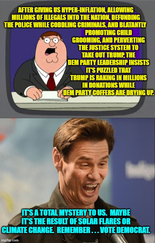 Yep . . . The Dem Party IS NOT receiving their usual level of donations. | PROMOTING CHILD GROOMING, AND PERVERTING THE JUSTICE SYSTEM TO TAKE OUT TRUMP, THE DEM PARTY LEADERSHIP INSISTS IT'S PUZZLED THAT TRUMP IS RAKING IN MILLIONS IN DONATIONS WHILE DEM PARTY COFFERS ARE DRYING UP. AFTER GIVING US HYPER-INFLATION, ALLOWING MILLIONS OF ILLEGALS INTO THE NATION, DEFUNDING THE POLICE WHILE CODDLING CRIMINALS, AND BLATANTLY; IT'S A TOTAL MYSTERY TO US.  MAYBE IT'S THE RESULT OF SOLAR FLARES OR CLIMATE CHANGE.  REMEMBER . . . VOTE DEMOCRAT. | image tagged in peter griffin news | made w/ Imgflip meme maker