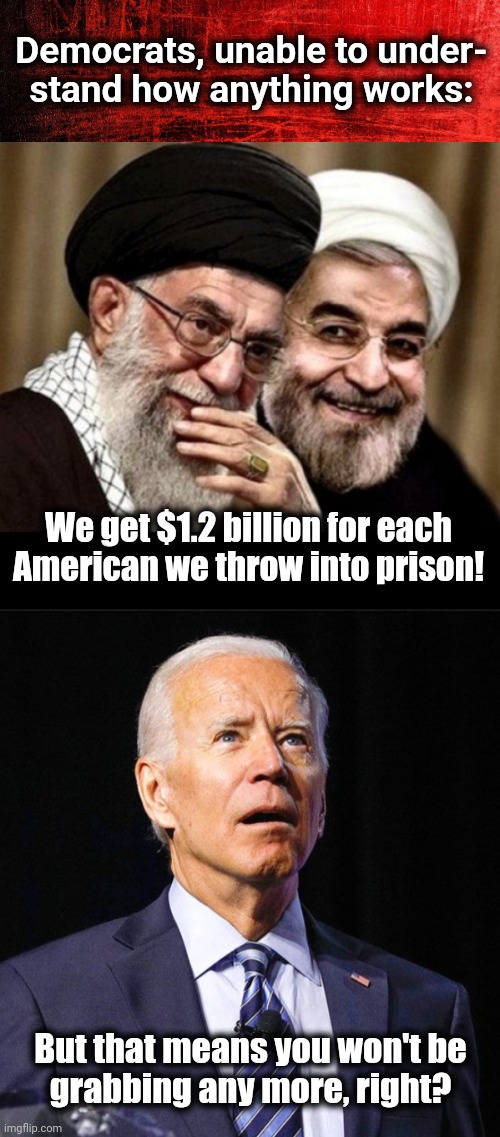 The continuing disaster of the Obama-Biden appeasement of Iran | Democrats, unable to under-
stand how anything works:; We get $1.2 billion for each American we throw into prison! But that means you won't be
grabbing any more, right? | image tagged in joe biden,iran,american prisoners,ransom money,billions for terrorism,democrats | made w/ Imgflip meme maker