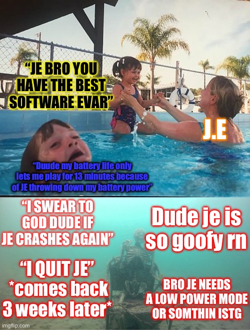 Mother Ignoring Kid Drowning In A Pool | “JE BRO YOU HAVE THE BEST SOFTWARE EVAR”; J.E; “Duude my battery life only lets me play for 13 minutes because of JE throwing down my battery power”; “I SWEAR TO GOD DUDE IF JE CRASHES AGAIN”; Dude je is so goofy rn; “I QUIT JE”
 *comes back 3 weeks later*; BRO JE NEEDS A LOW POWER MODE OR SOMTHIN ISTG | image tagged in mother ignoring kid drowning in a pool | made w/ Imgflip meme maker