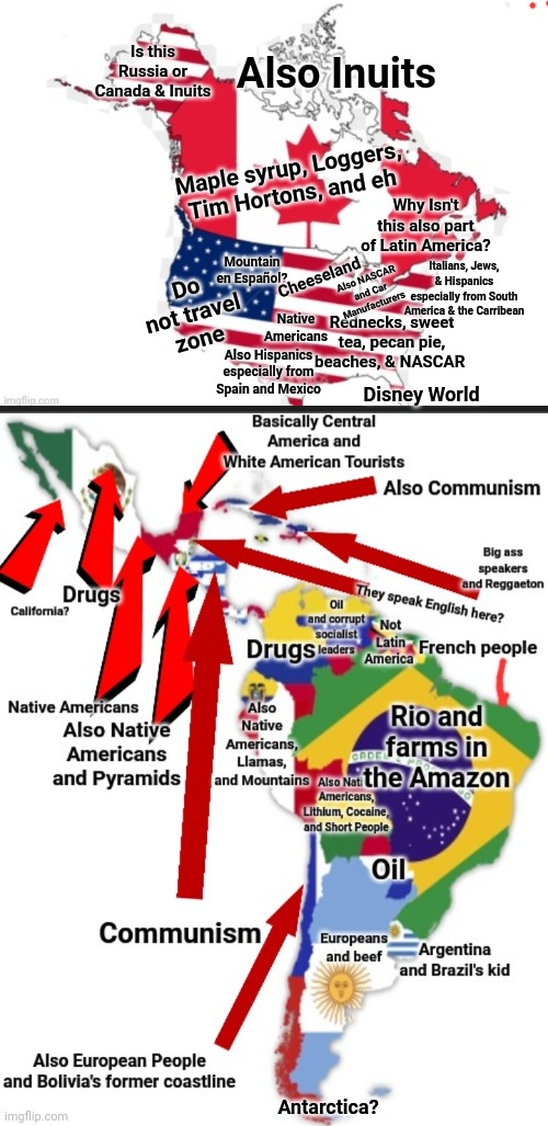 The Americas in a nutshell | Is this Russia or Canada & Inuits; Also Inuits; Maple syrup, Loggers, Tim Hortons, and eh; Why Isn't this also part of Latin America? Mountain en Español? Cheeseland; Italians, Jews, & Hispanics especially from South America & the Carribean; Do not travel zone; Also NASCAR and Car Manufacturers; Native Americans; Rednecks, sweet tea, pecan pie, beaches, & NASCAR; Also Hispanics especially from Spain and Mexico; Disney World; Antarctica? | image tagged in memes,americas | made w/ Imgflip meme maker