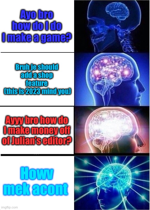 Expanding Brain | Ayo bro how do I do I make a game? Bruh je should add a shop feature
 (this is 2023 mind you); Ayyy bro how do I make money off of Julian’s editor? Howv mek acont | image tagged in memes,expanding brain | made w/ Imgflip meme maker