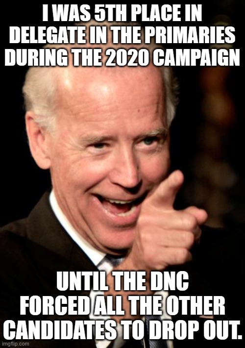 Smilin Biden Meme | I WAS 5TH PLACE IN DELEGATE IN THE PRIMARIES DURING THE 2020 CAMPAIGN UNTIL THE DNC FORCED ALL THE OTHER CANDIDATES TO DROP OUT. | image tagged in memes,smilin biden | made w/ Imgflip meme maker