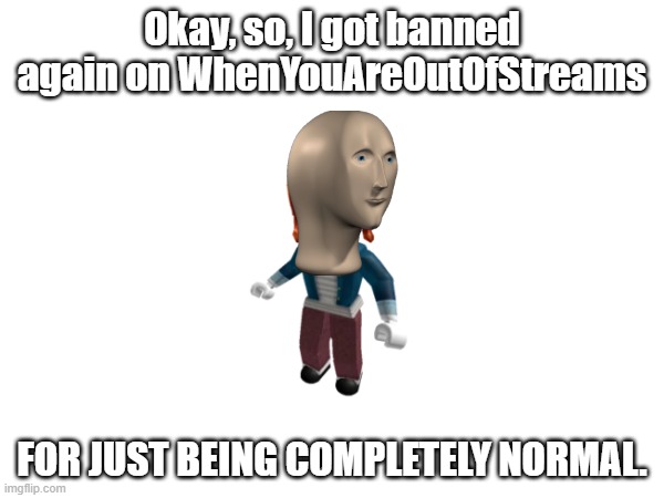 ugh | Okay, so, I got banned again on WhenYouAreOutOfStreams; FOR JUST BEING COMPLETELY NORMAL. | made w/ Imgflip meme maker