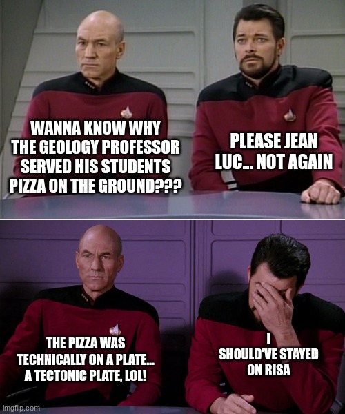 Pizza served on Tectonic Plates | WANNA KNOW WHY THE GEOLOGY PROFESSOR SERVED HIS STUDENTS PIZZA ON THE GROUND??? PLEASE JEAN LUC... NOT AGAIN; I SHOULD'VE STAYED ON RISA; THE PIZZA WAS TECHNICALLY ON A PLATE... A TECTONIC PLATE, LOL! | image tagged in picard riker listening to a pun,puns | made w/ Imgflip meme maker