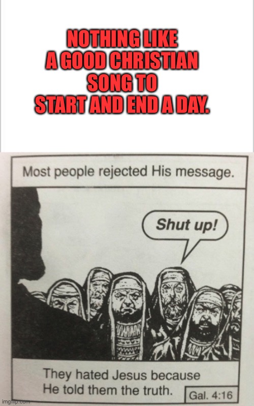 NOTHING LIKE A GOOD CHRISTIAN SONG TO START AND END A DAY. | image tagged in white background,they hated jesus because he told them the truth | made w/ Imgflip meme maker