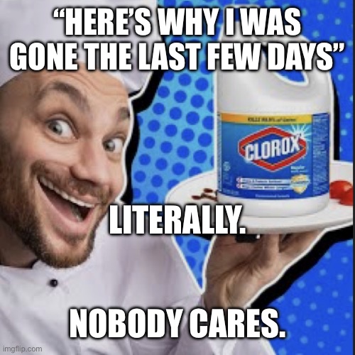 Chef serving clorox | “HERE’S WHY I WAS GONE THE LAST FEW DAYS”; LITERALLY. NOBODY CARES. | image tagged in chef serving clorox | made w/ Imgflip meme maker