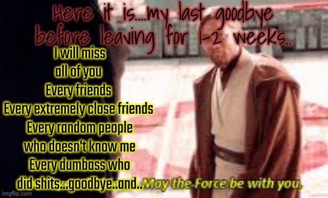 *salute with epic random shitty music intensifies* | Here it is....my last goodbye before leaving for 1-2 weeks.. I will miss all of you 
Every friends 
Every extremely close friends 
Every random people who doesn't know me
Every dumbass who did shits...goodbye..and.. | image tagged in goodbye old friend may the force be with you | made w/ Imgflip meme maker