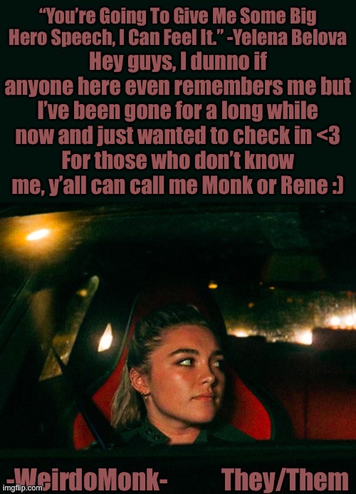 Been a long while friends | Hey guys, I dunno if anyone here even remembers me but I’ve been gone for a long while now and just wanted to check in <3
For those who don’t know me, y’all can call me Monk or Rene :) | image tagged in monk s yelena quote template | made w/ Imgflip meme maker