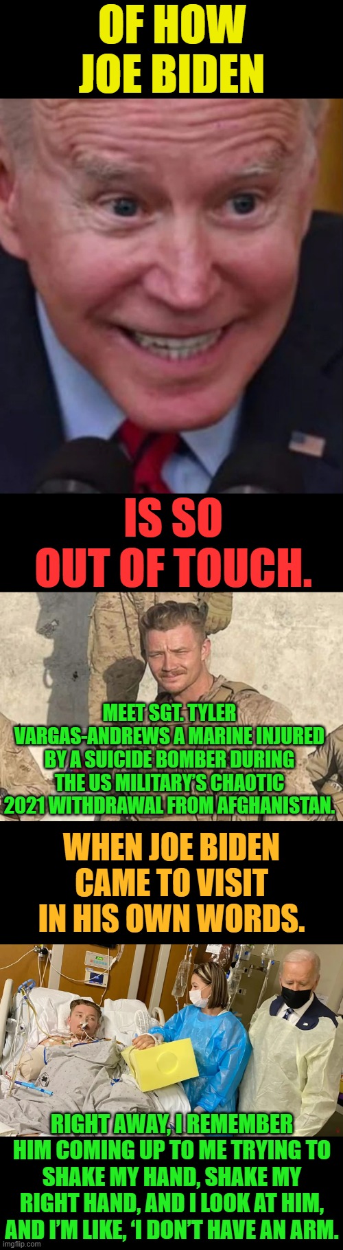Considering There Are So Many Others...Here's Another Example | OF HOW JOE BIDEN; IS SO OUT OF TOUCH. MEET SGT. TYLER VARGAS-ANDREWS A MARINE INJURED BY A SUICIDE BOMBER DURING THE US MILITARY’S CHAOTIC 2021 WITHDRAWAL FROM AFGHANISTAN. WHEN JOE BIDEN CAME TO VISIT IN HIS OWN WORDS. RIGHT AWAY, I REMEMBER HIM COMING UP TO ME TRYING TO SHAKE MY HAND, SHAKE MY RIGHT HAND, AND I LOOK AT HIM, AND I’M LIKE, ‘I DON’T HAVE AN ARM. | image tagged in memes,politics,marine,joe biden,out of touch,everything | made w/ Imgflip meme maker