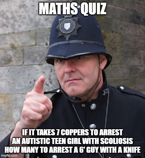 British Police | MATHS QUIZ; IF IT TAKES 7 COPPERS TO ARREST AN AUTISTIC TEEN GIRL WITH SCOLIOSIS HOW MANY TO ARREST A 6' GUY WITH A KNIFE | image tagged in british police | made w/ Imgflip meme maker