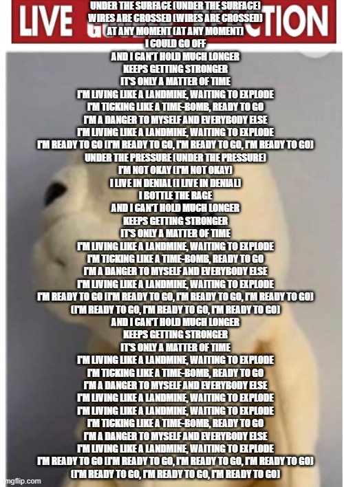 gooby | UNDER THE SURFACE (UNDER THE SURFACE)
WIRES ARE CROSSED (WIRES ARE CROSSED)
AT ANY MOMENT (AT ANY MOMENT)
I COULD GO OFF
AND I CAN'T HOLD MUCH LONGER
KEEPS GETTING STRONGER
IT'S ONLY A MATTER OF TIME
I'M LIVING LIKE A LANDMINE, WAITING TO EXPLODE
I'M TICKING LIKE A TIME-BOMB, READY TO GO
I'M A DANGER TO MYSELF AND EVERYBODY ELSE
I'M LIVING LIKE A LANDMINE, WAITING TO EXPLODE
I'M READY TO GO (I'M READY TO GO, I'M READY TO GO, I'M READY TO GO)
UNDER THE PRESSURE (UNDER THE PRESSURE)
I'M NOT OKAY (I'M NOT OKAY)
I LIVE IN DENIAL (I LIVE IN DENIAL)
I BOTTLE THE RAGE
AND I CAN'T HOLD MUCH LONGER
KEEPS GETTING STRONGER
IT'S ONLY A MATTER OF TIME
I'M LIVING LIKE A LANDMINE, WAITING TO EXPLODE
I'M TICKING LIKE A TIME-BOMB, READY TO GO
I'M A DANGER TO MYSELF AND EVERYBODY ELSE
I'M LIVING LIKE A LANDMINE, WAITING TO EXPLODE
I'M READY TO GO (I'M READY TO GO, I'M READY TO GO, I'M READY TO GO)
(I'M READY TO GO, I'M READY TO GO, I'M READY TO GO)
AND I CAN'T HOLD MUCH LONGER
KEEPS GETTING STRONGER
IT'S ONLY A MATTER OF TIME
I'M LIVING LIKE A LANDMINE, WAITING TO EXPLODE
I'M TICKING LIKE A TIME-BOMB, READY TO GO
I'M A DANGER TO MYSELF AND EVERYBODY ELSE
I'M LIVING LIKE A LANDMINE, WAITING TO EXPLODE
I'M LIVING LIKE A LANDMINE, WAITING TO EXPLODE
I'M TICKING LIKE A TIME-BOMB, READY TO GO
I'M A DANGER TO MYSELF AND EVERYBODY ELSE
I'M LIVING LIKE A LANDMINE, WAITING TO EXPLODE
I'M READY TO GO (I'M READY TO GO, I'M READY TO GO, I'M READY TO GO)
(I'M READY TO GO, I'M READY TO GO, I'M READY TO GO) | image tagged in gooby | made w/ Imgflip meme maker