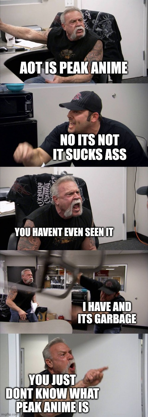 I agree that aot is mid asf | AOT IS PEAK ANIME; NO ITS NOT IT SUCKS ASS; YOU HAVENT EVEN SEEN IT; I HAVE AND ITS GARBAGE; YOU JUST DONT KNOW WHAT PEAK ANIME IS | image tagged in memes,american chopper argument | made w/ Imgflip meme maker