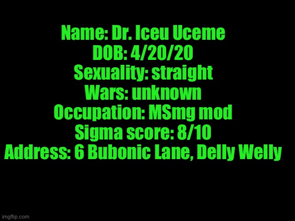 (Note: the Delly Welly part is the city he lives in) | Name: Dr. Iceu Uceme
DOB: 4/20/20
Sexuality: straight
Wars: unknown
Occupation: MSmg mod
Sigma score: 8/10
Address: 6 Bubonic Lane, Delly Welly | made w/ Imgflip meme maker