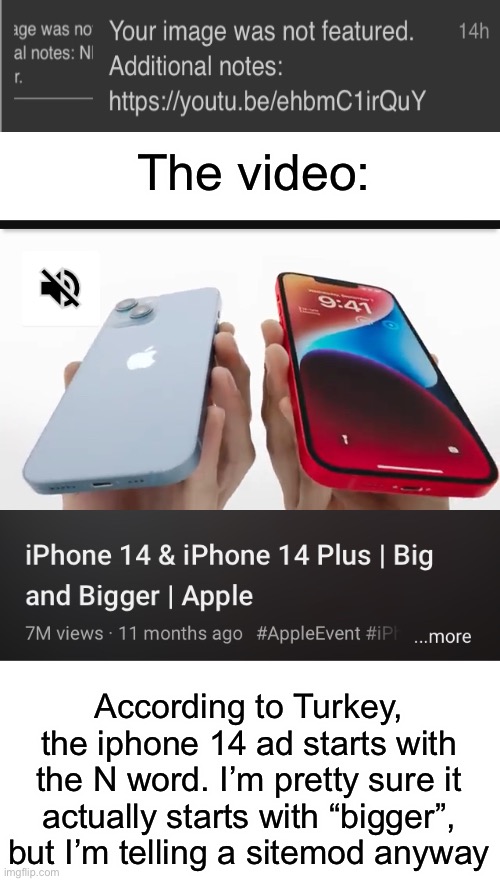 Hopefully this gets him banned | The video:; According to Turkey, the iphone 14 ad starts with the N word. I’m pretty sure it actually starts with “bigger”, but I’m telling a sitemod anyway | made w/ Imgflip meme maker