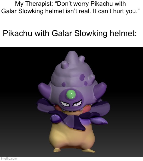 He’s here | My Therapist: “Don’t worry Pikachu with Galar Slowking helmet isn’t real. It can’t hurt you.”; Pikachu with Galar Slowking helmet: | image tagged in blank white template,pokemon,pikachu,helmet | made w/ Imgflip meme maker