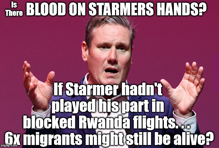 Is there Blood on Starmers hands? | Is
There; BLOOD ON STARMERS HANDS? #Immigration #Starmerout #Labour #wearecorbyn #KeirStarmer #DianeAbbott #McDonnell #cultofcorbyn #labourisdead #labourracism #socialistsunday #nevervotelabour #socialistanyday #Antisemitism #Savile #SavileGate #Paedo #Worboys #GroomingGangs #Paedophile #IllegalImmigration #Immigrants #Invasion #StarmerResign #Starmeriswrong #SirSoftie #SirSofty #Blair #Steroids #Economy; If Starmer hadn't 
played his part in 
blocked Rwanda flights. . .  
6x migrants might still be alive? | image tagged in keir starmer big lie,illegal immigration,labourisdead,starmerout getstarmerout,stop boats rwanda echr,greenpeace just stop oil | made w/ Imgflip meme maker
