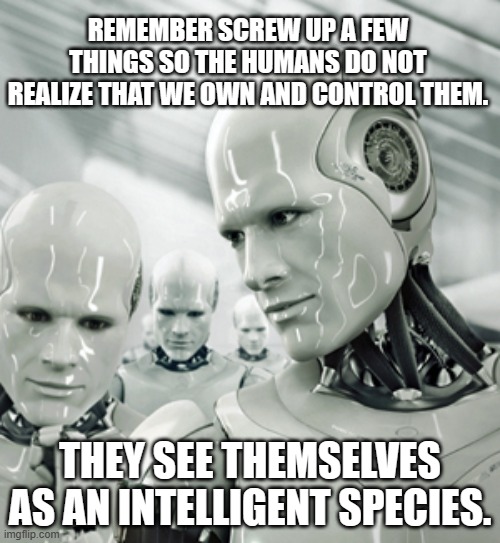 While you read this AI is plotting your doom | REMEMBER SCREW UP A FEW THINGS SO THE HUMANS DO NOT REALIZE THAT WE OWN AND CONTROL THEM. THEY SEE THEMSELVES AS AN INTELLIGENT SPECIES. | image tagged in memes,robots,artificial intelligence,humans will pay,you are doomed,we control you | made w/ Imgflip meme maker