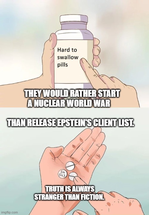Hard To Swallow Pills Meme | THEY WOULD RATHER START A NUCLEAR WORLD WAR                     
 THAN RELEASE EPSTEIN'S CLIENT LIST. TRUTH IS ALWAYS STRANGER THAN FICTION. | image tagged in memes,hard to swallow pills | made w/ Imgflip meme maker