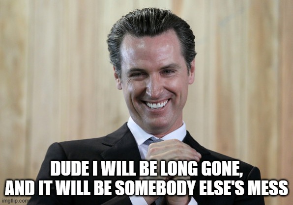 Scheming Gavin Newsom  | DUDE I WILL BE LONG GONE, AND IT WILL BE SOMEBODY ELSE'S MESS | image tagged in scheming gavin newsom | made w/ Imgflip meme maker