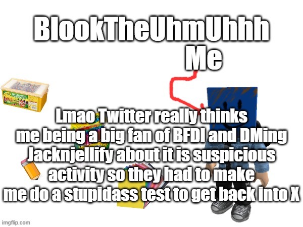 Blook's New Announcements | Lmao Twitter really thinks me being a big fan of BFDI and DMing Jacknjellify about it is suspicious activity so they had to make me do a stupidass test to get back into X | image tagged in blook's new announcements | made w/ Imgflip meme maker
