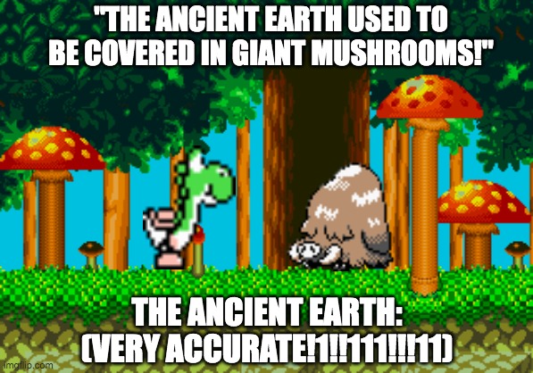 Ancient earth (100% correct!11!!!1!!111) | "THE ANCIENT EARTH USED TO BE COVERED IN GIANT MUSHROOMS!"; THE ANCIENT EARTH:
(VERY ACCURATE!1!!111!!!11) | image tagged in sonic the hedgehog,pokemon,yoshi,mario | made w/ Imgflip meme maker