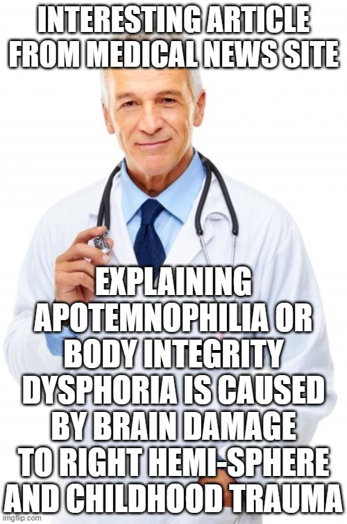 Doctor | INTERESTING ARTICLE FROM MEDICAL NEWS SITE; EXPLAINING APOTEMNOPHILIA OR BODY INTEGRITY DYSPHORIA IS CAUSED BY BRAIN DAMAGE TO RIGHT HEMI-SPHERE AND CHILDHOOD TRAUMA | image tagged in doctor | made w/ Imgflip meme maker