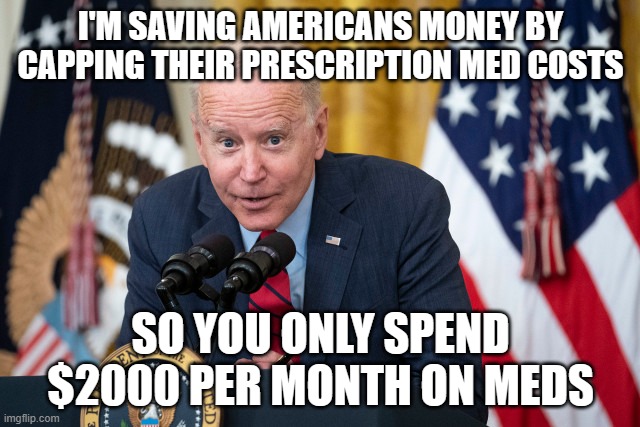 Biden Whisper | I'M SAVING AMERICANS MONEY BY CAPPING THEIR PRESCRIPTION MED COSTS; SO YOU ONLY SPEND $2000 PER MONTH ON MEDS | image tagged in biden whisper | made w/ Imgflip meme maker