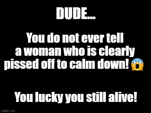 Never tell a woman to calm down when she mad! | DUDE... You do not ever tell a woman who is clearly pissed off to calm down!😱; You lucky you still alive! | image tagged in women | made w/ Imgflip meme maker