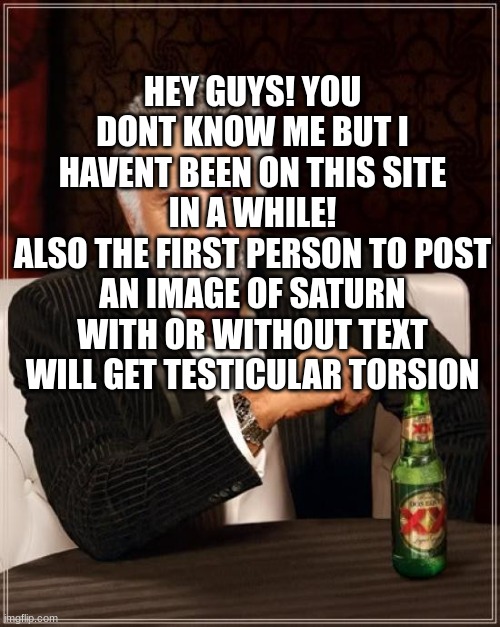 I'm back | HEY GUYS! YOU DONT KNOW ME BUT I HAVENT BEEN ON THIS SITE IN A WHILE!
ALSO THE FIRST PERSON TO POST AN IMAGE OF SATURN WITH OR WITHOUT TEXT WILL GET TESTICULAR TORSION | image tagged in memes,the most interesting man in the world,threat,back | made w/ Imgflip meme maker