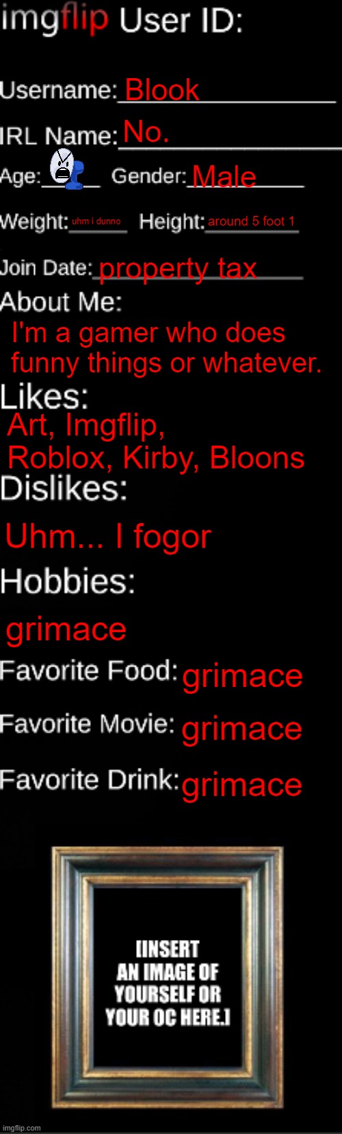 imgflip ID Card | Blook; No. Male; uhm i dunno; around 5 foot 1; property tax; I'm a gamer who does funny things or whatever. Art, Imgflip, Roblox, Kirby, Bloons; Uhm... I fogor; grimace; grimace; grimace; grimace | image tagged in imgflip id card | made w/ Imgflip meme maker
